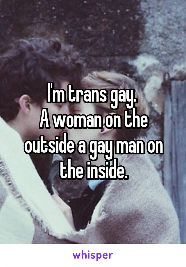 I'm trans gay. 
A woman on the outside a gay man on the inside.