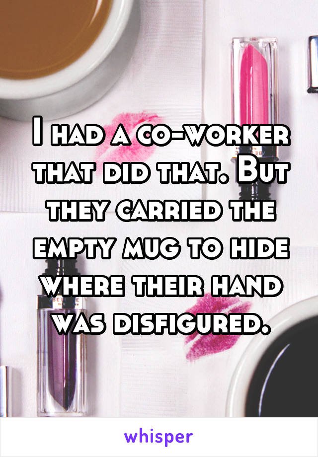 I had a co-worker that did that. But they carried the empty mug to hide where their hand was disfigured.