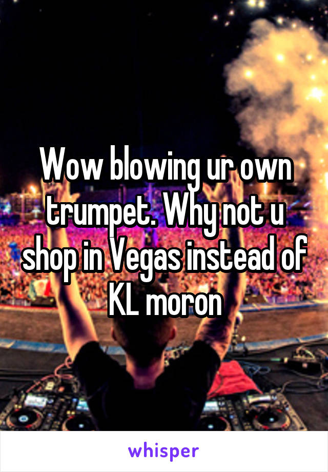 Wow blowing ur own trumpet. Why not u shop in Vegas instead of KL moron