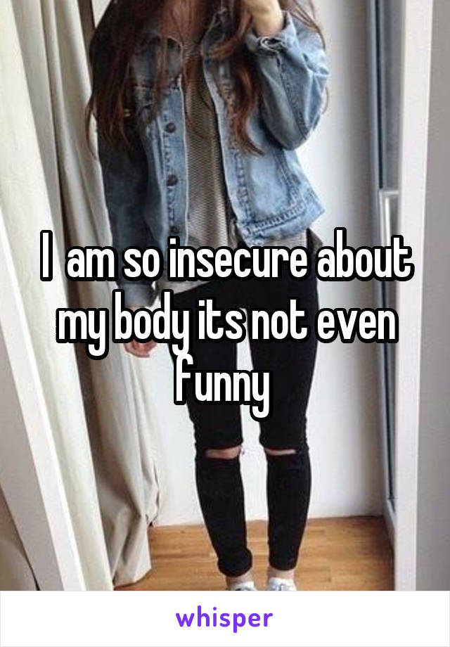 I  am so insecure about my body its not even funny 