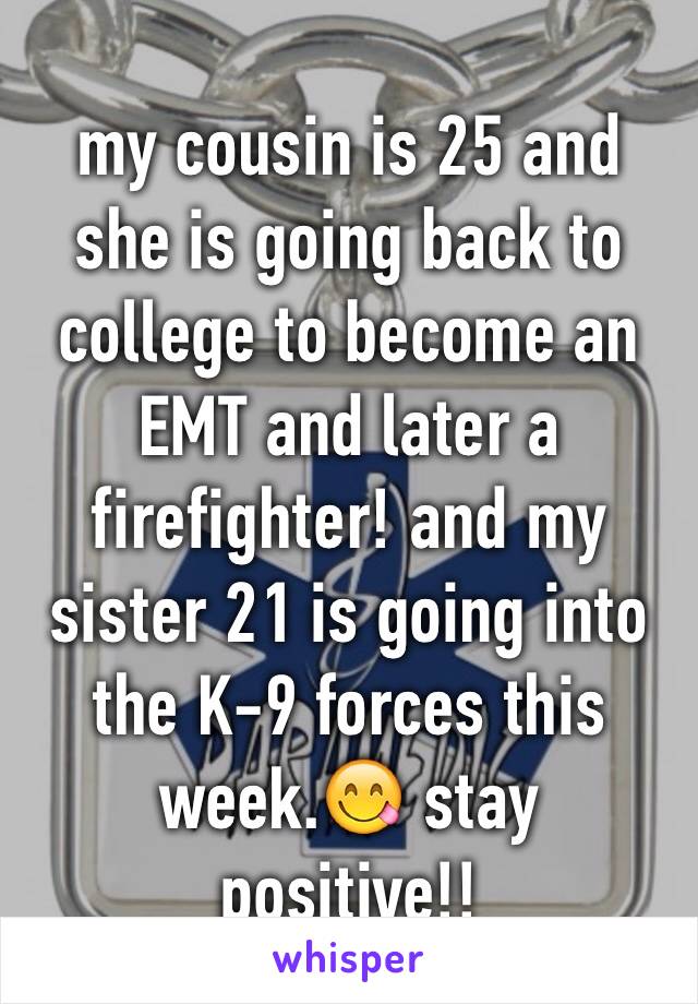 my cousin is 25 and she is going back to college to become an EMT and later a firefighter! and my sister 21 is going into the K-9 forces this week.😋 stay positive!!