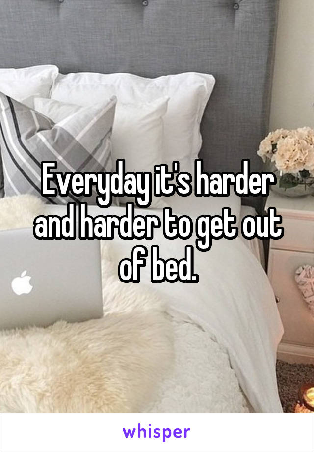 Everyday it's harder and harder to get out of bed.