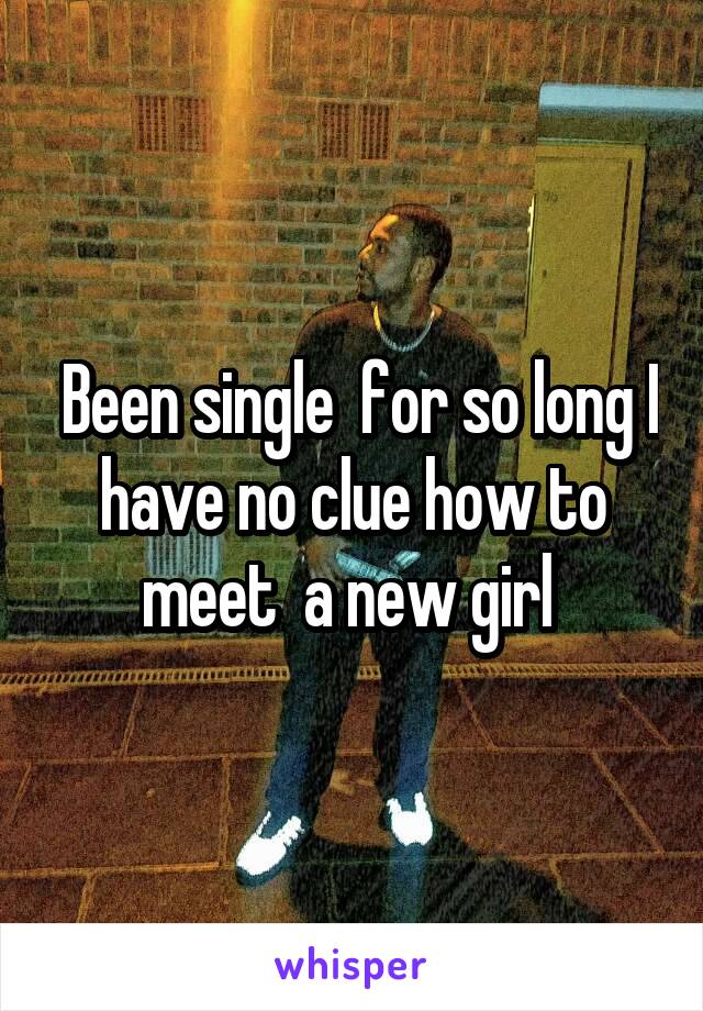  Been single  for so long I have no clue how to meet  a new girl 