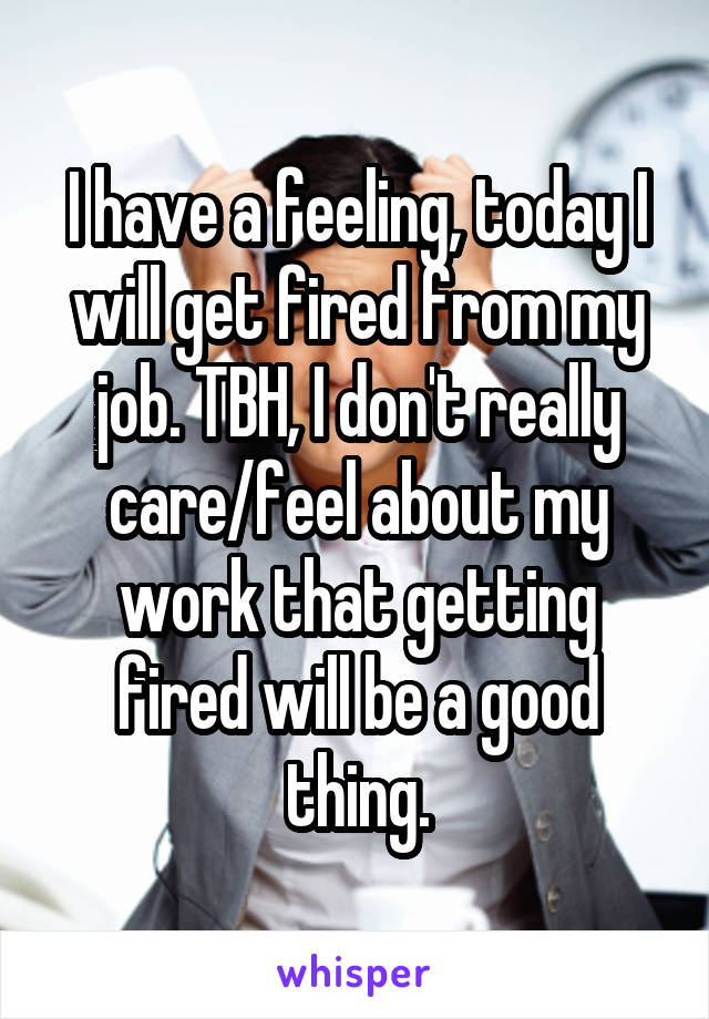 I have a feeling, today I will get fired from my job. TBH, I don't really care/feel about my work that getting fired will be a good thing.