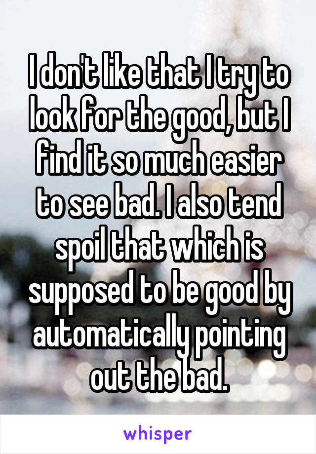 I don't like that I try to look for the good, but I find it so much easier to see bad. I also tend spoil that which is supposed to be good by automatically pointing out the bad.