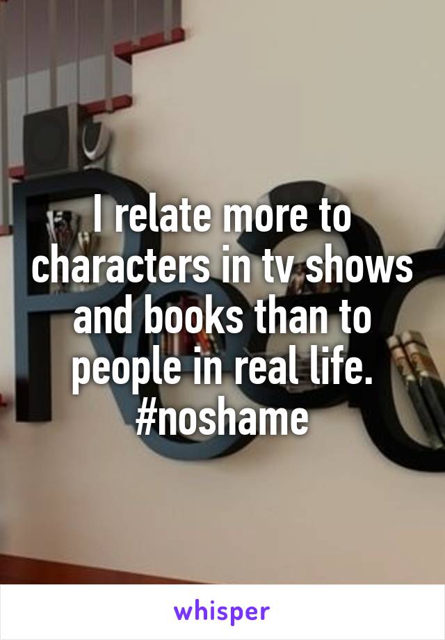 I relate more to characters in tv shows and books than to people in real life.
#noshame