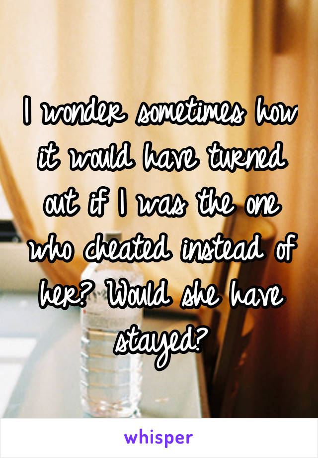 I wonder sometimes how it would have turned out if I was the one who cheated instead of her? Would she have stayed?