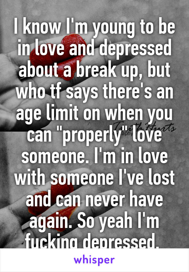 I know I'm young to be in love and depressed about a break up, but who tf says there's an age limit on when you can "properly" love someone. I'm in love with someone I've lost and can never have again. So yeah I'm fucking depressed. 