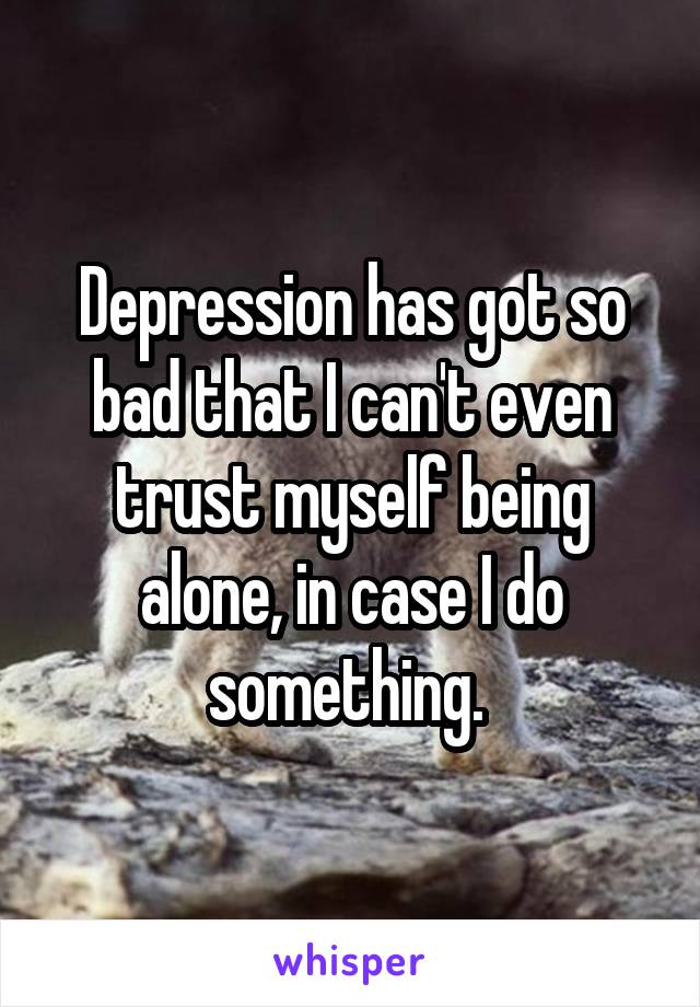 Depression has got so bad that I can't even trust myself being alone, in case I do something. 