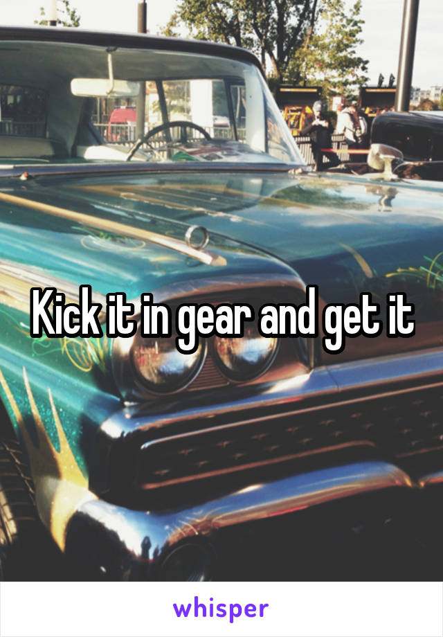 Kick it in gear and get it