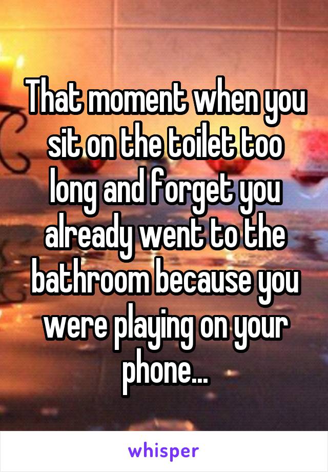 That moment when you sit on the toilet too long and forget you already went to the bathroom because you were playing on your phone...