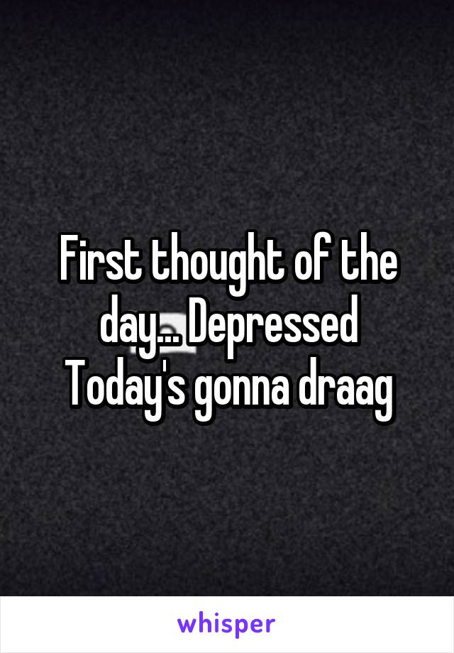 First thought of the day... Depressed
Today's gonna draag