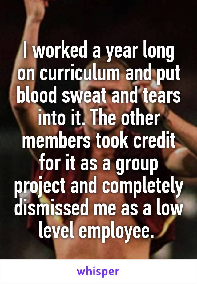 I worked a year long on curriculum and put blood sweat and tears into it. The other members took credit for it as a group project and completely dismissed me as a low level employee. 