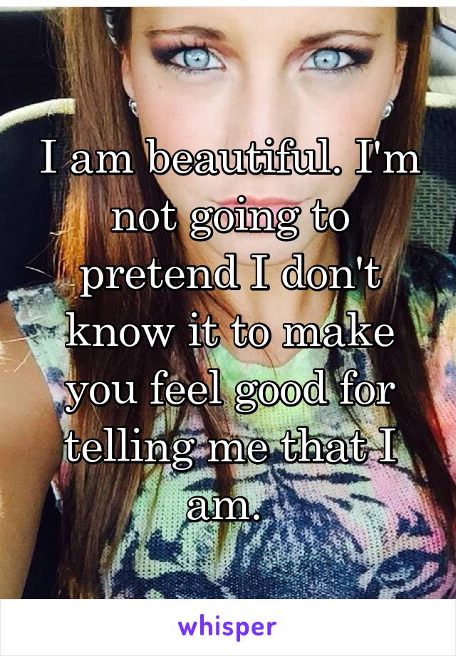 I am beautiful. I'm not going to pretend I don't know it to make you feel good for telling me that I am. 