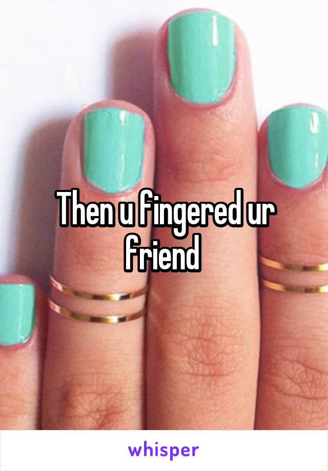 Then u fingered ur friend 