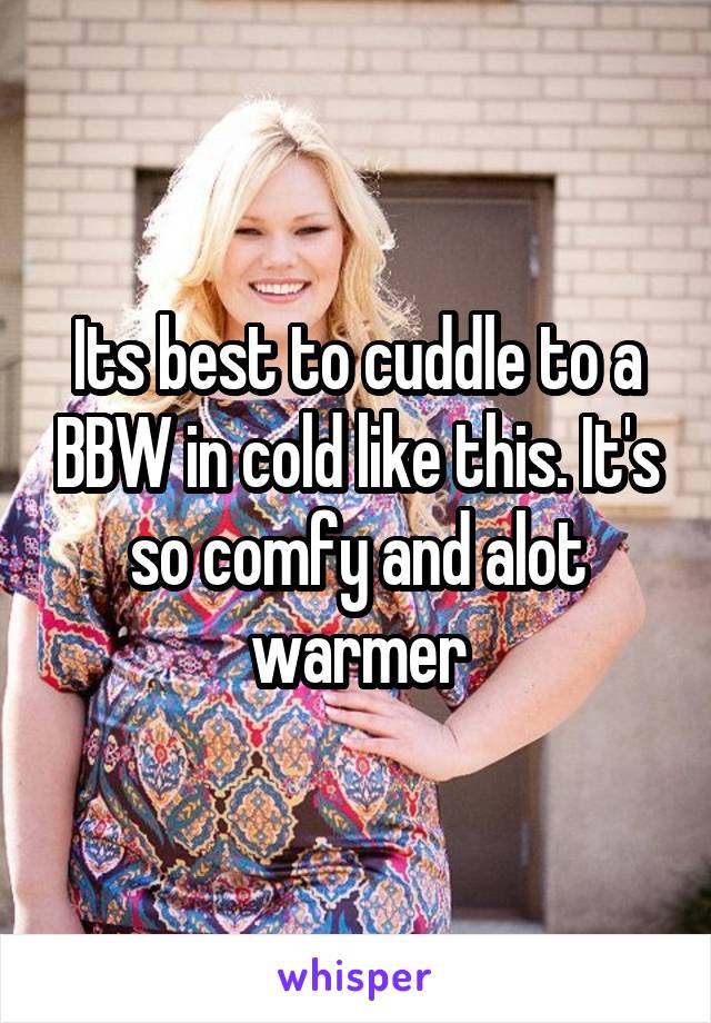 Its best to cuddle to a BBW in cold like this. It's so comfy and alot warmer