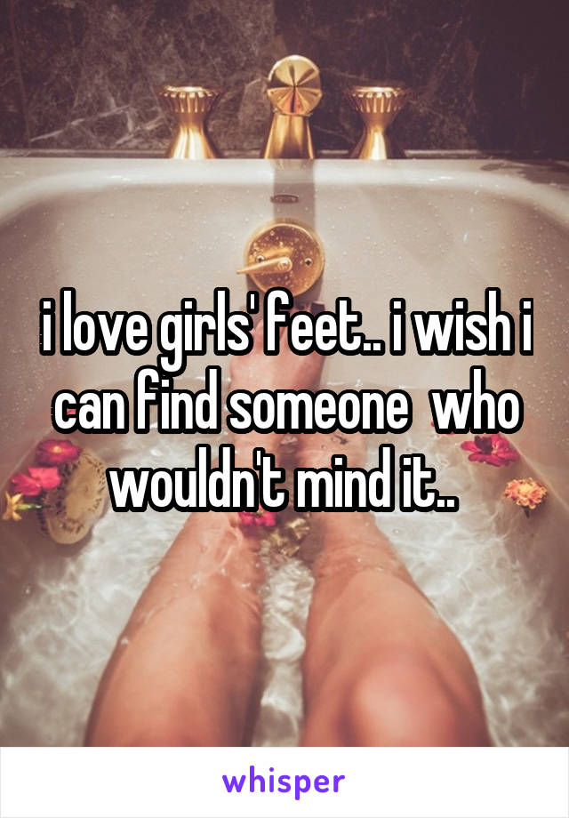 i love girls' feet.. i wish i can find someone  who wouldn't mind it.. 