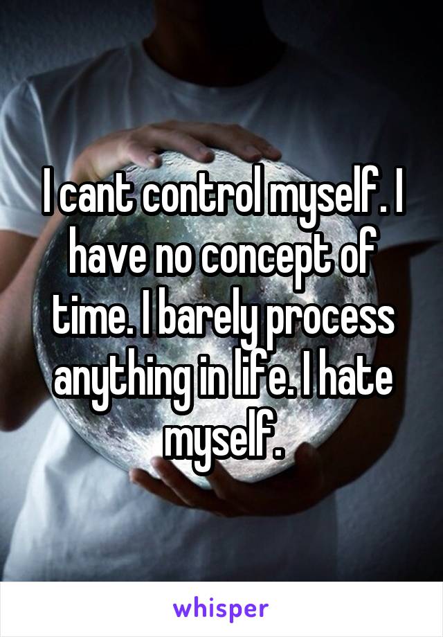 I cant control myself. I have no concept of time. I barely process anything in life. I hate myself.