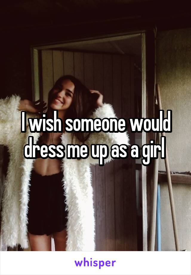 I wish someone would dress me up as a girl 