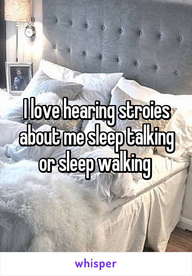 I love hearing stroies about me sleep talking or sleep walking 