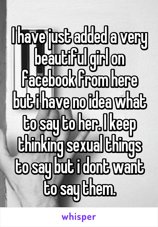 I have just added a very beautiful girl on facebook from here but i have no idea what to say to her. I keep thinking sexual things to say but i dont want to say them.