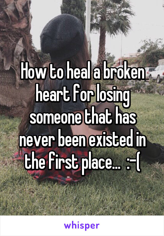 How to heal a broken heart for losing someone that has never been existed in the first place...  :-(