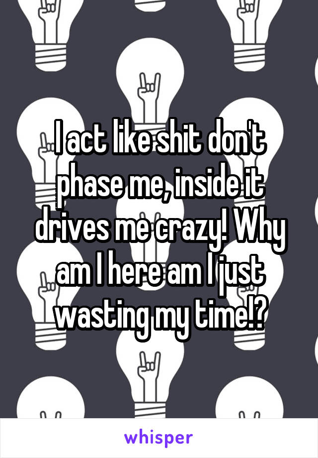 I act like shit don't phase me, inside it drives me crazy! Why am I here am I just wasting my time!?