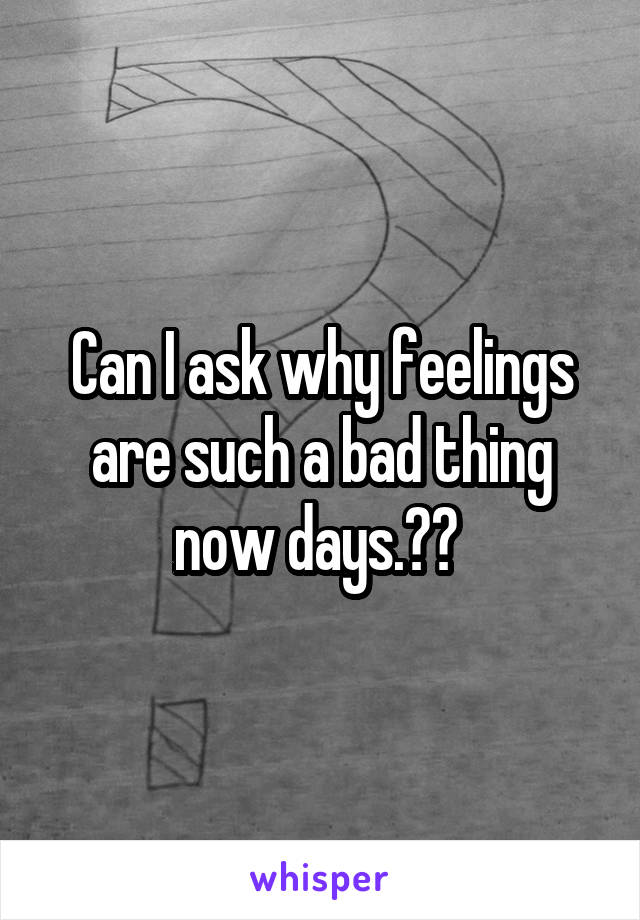 Can I ask why feelings are such a bad thing now days.?? 