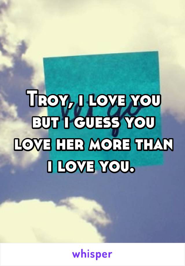 Troy, i love you but i guess you love her more than i love you. 