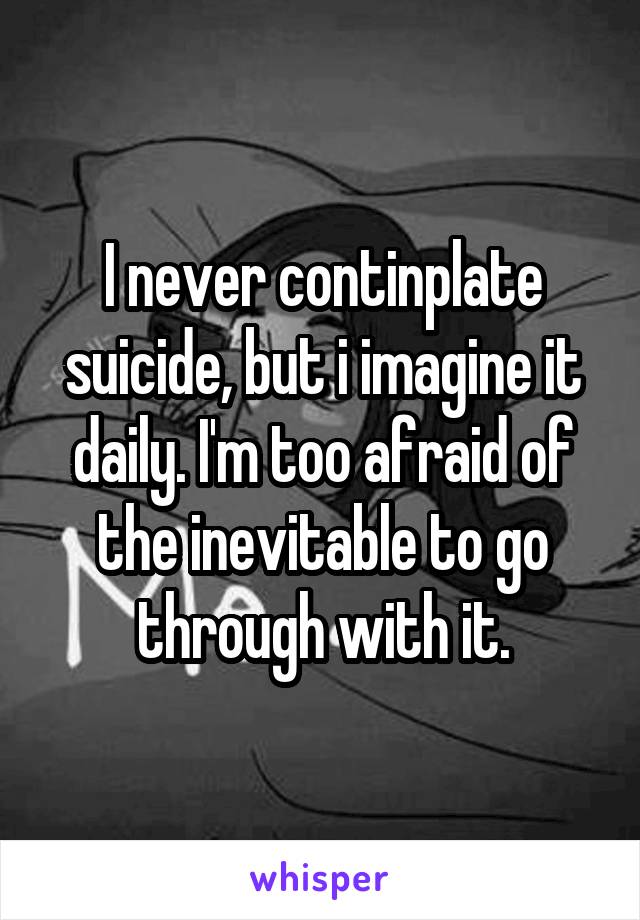 I never continplate suicide, but i imagine it daily. I'm too afraid of the inevitable to go through with it.