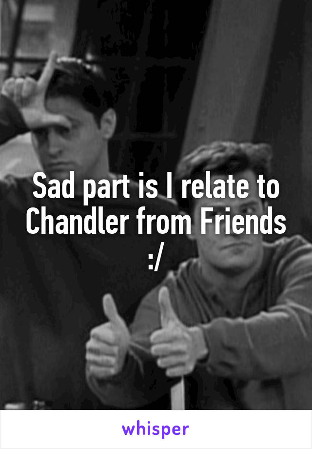 Sad part is I relate to Chandler from Friends :/