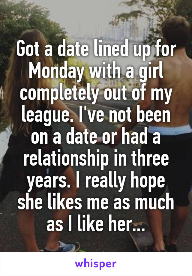 Got a date lined up for Monday with a girl completely out of my league. I've not been on a date or had a relationship in three years. I really hope she likes me as much as I like her...