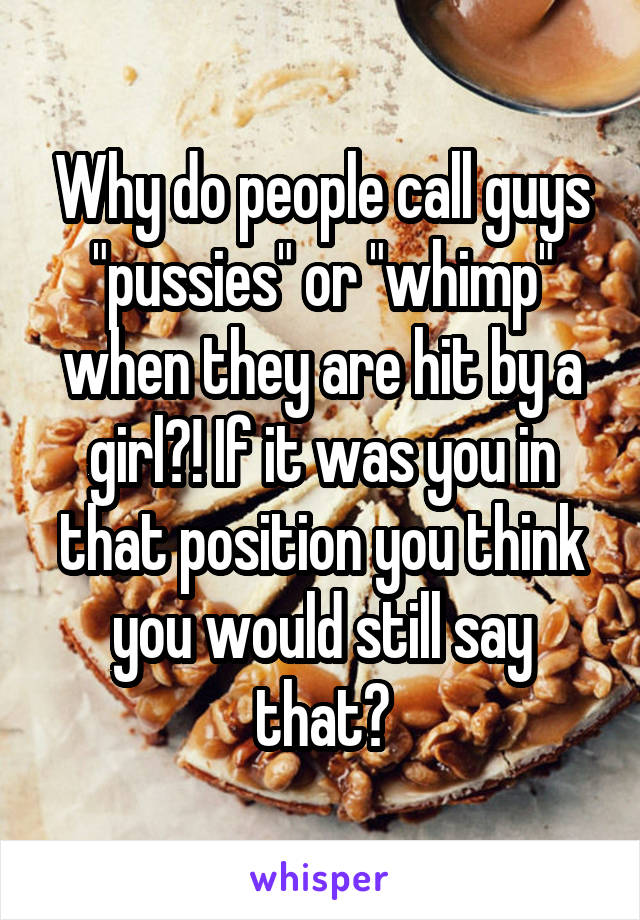 Why do people call guys "pussies" or "whimp" when they are hit by a girl?! If it was you in that position you think you would still say that?