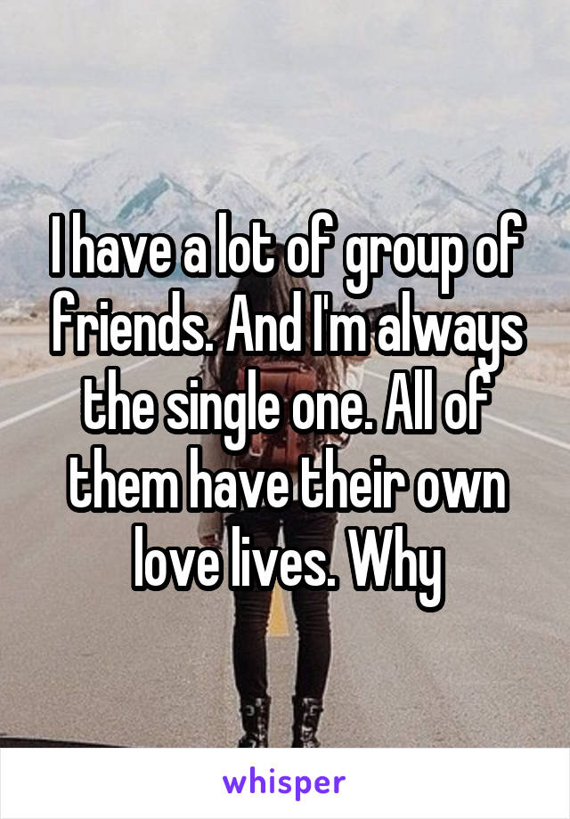 I have a lot of group of friends. And I'm always the single one. All of them have their own love lives. Why