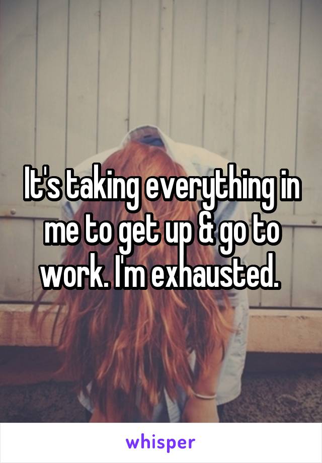 It's taking everything in me to get up & go to work. I'm exhausted. 