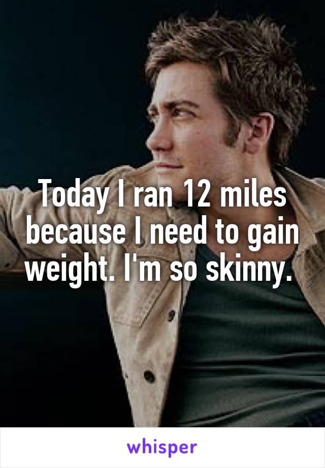 Today I ran 12 miles because I need to gain weight. I'm so skinny. 