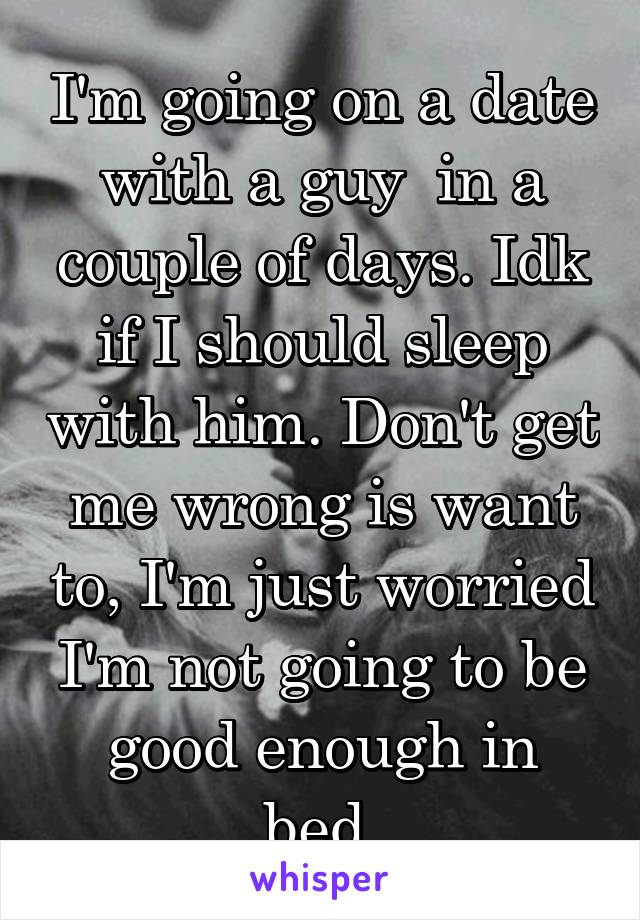 I'm going on a date with a guy  in a couple of days. Idk if I should sleep with him. Don't get me wrong is want to, I'm just worried I'm not going to be good enough in bed.