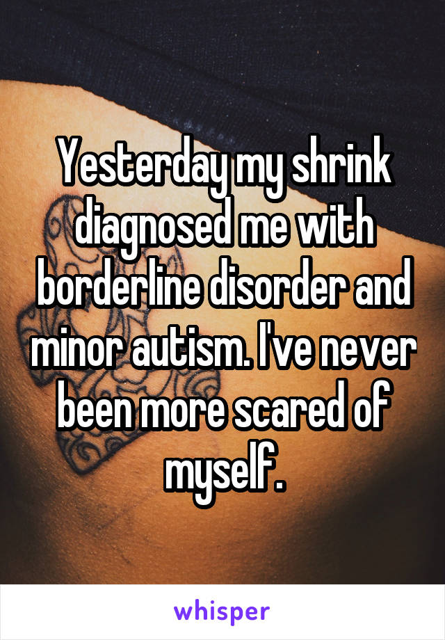 Yesterday my shrink diagnosed me with borderline disorder and minor autism. I've never been more scared of myself.