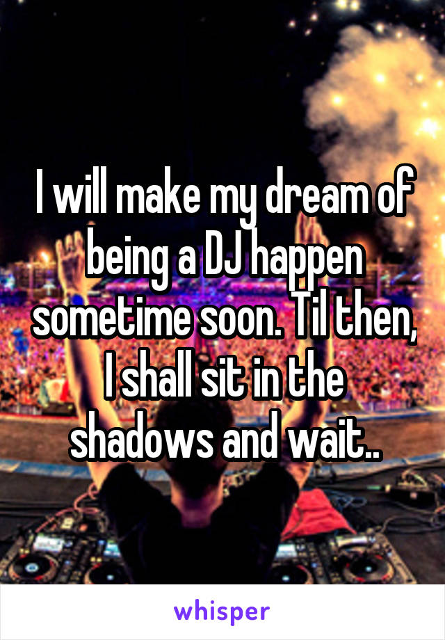 I will make my dream of being a DJ happen sometime soon. Til then, I shall sit in the shadows and wait..