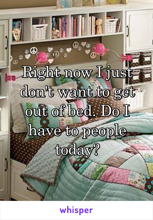 Right now I just don't want to get out of bed. Do I have to people today?