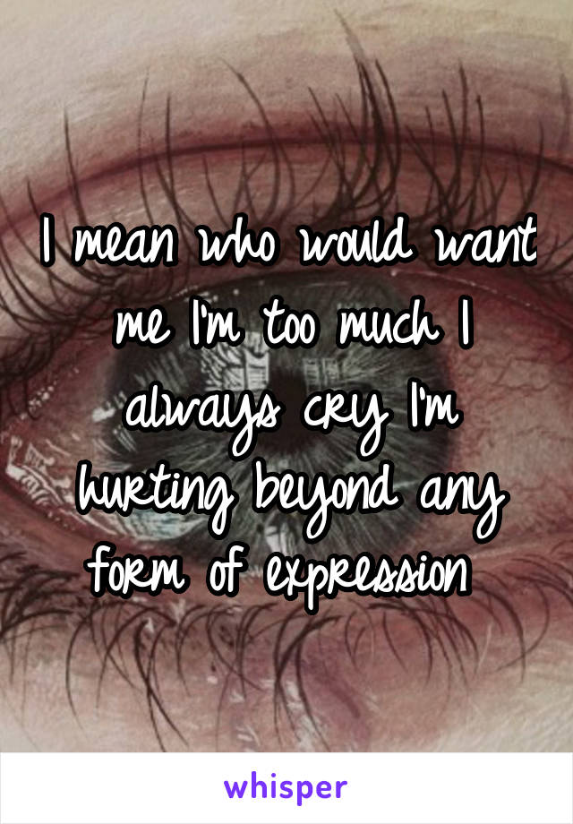 I mean who would want me I'm too much I always cry I'm hurting beyond any form of expression 