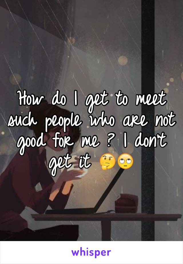 How do I get to meet such people who are not good for me ? I don't get it 🤔🙄