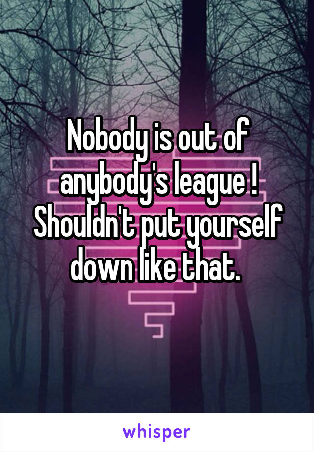 Nobody is out of anybody's league ! Shouldn't put yourself down like that. 
