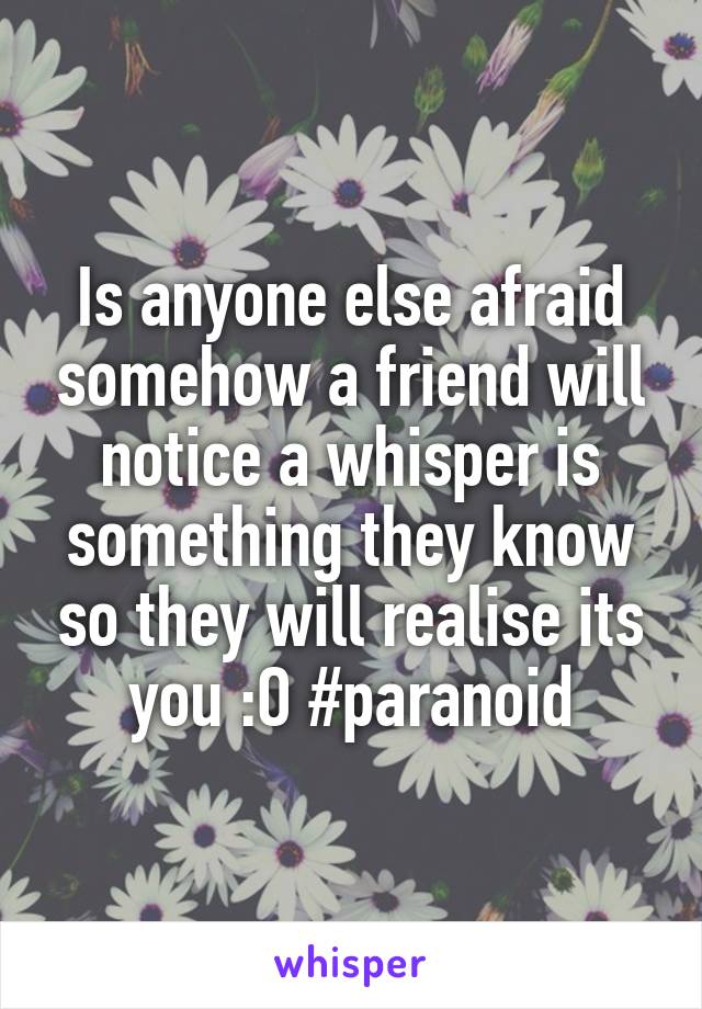 Is anyone else afraid somehow a friend will notice a whisper is something they know so they will realise its you :O #paranoid