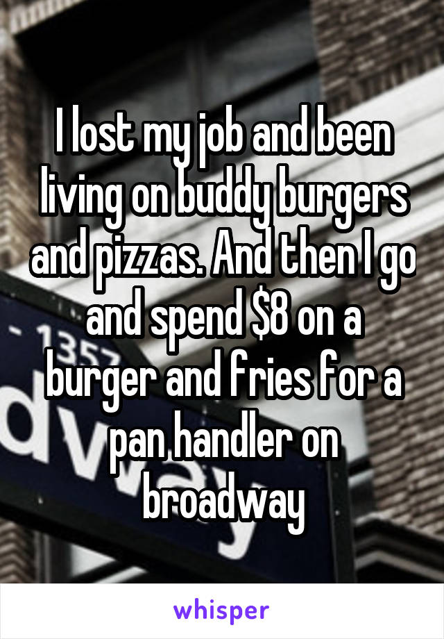 I lost my job and been living on buddy burgers and pizzas. And then I go and spend $8 on a burger and fries for a pan handler on broadway