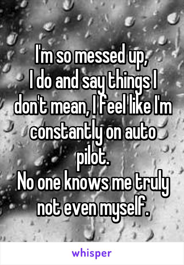 I'm so messed up, 
I do and say things I don't mean, I feel like I'm constantly on auto pilot.
No one knows me truly not even myself.