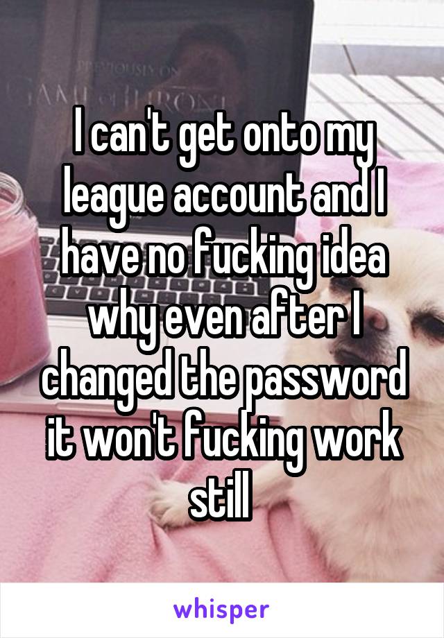 I can't get onto my league account and I have no fucking idea why even after I changed the password it won't fucking work still 