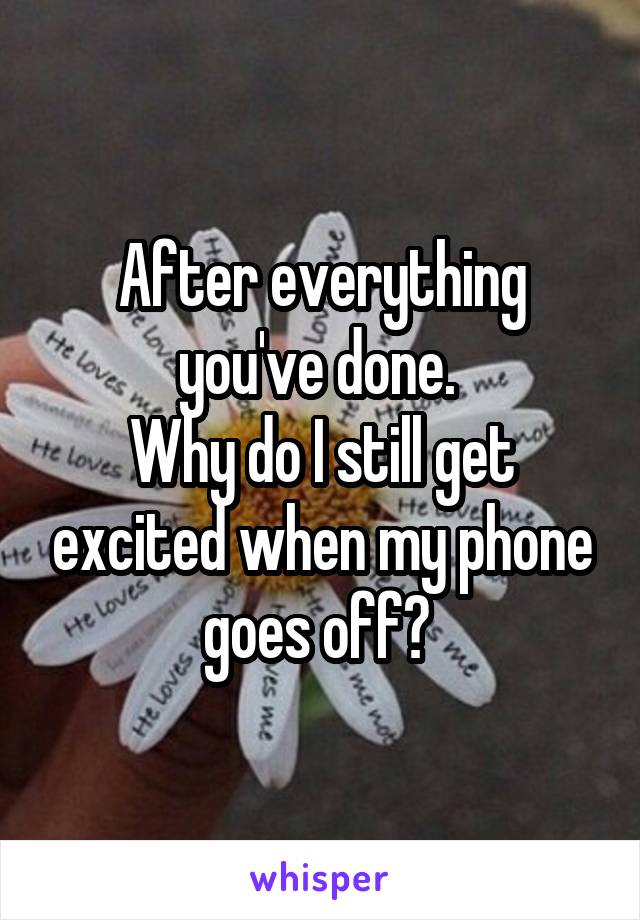 After everything you've done. 
Why do I still get excited when my phone goes off? 