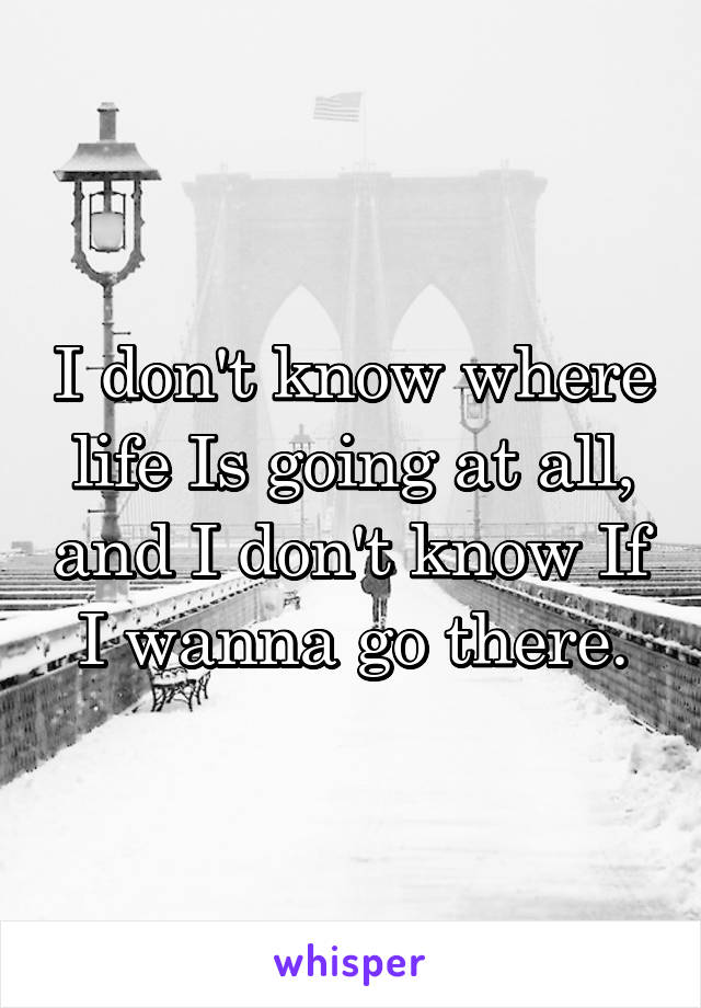 I don't know where life Is going at all, and I don't know If I wanna go there.