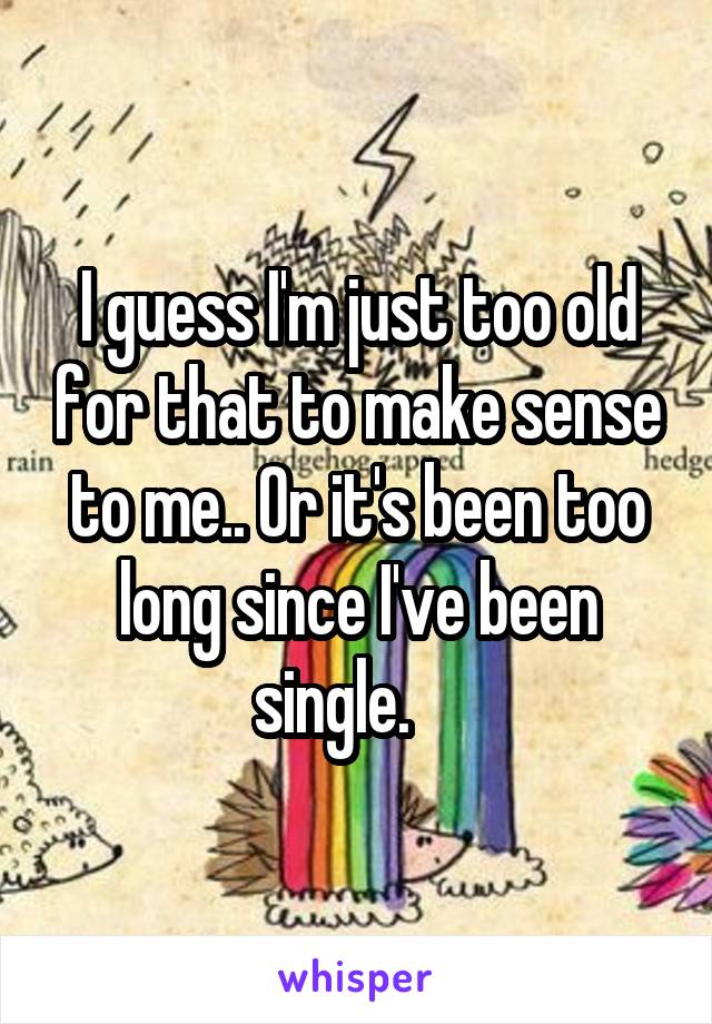 I guess I'm just too old for that to make sense to me.. Or it's been too long since I've been single.    
